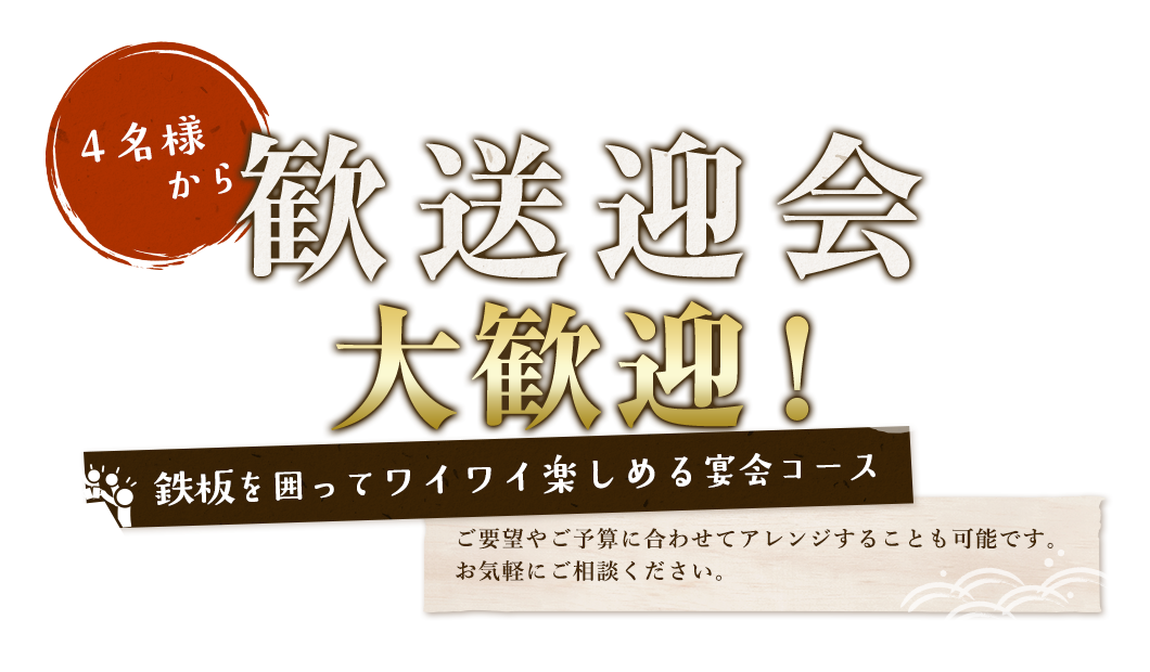 4名様から歓送迎会大歓迎！鉄板を囲ってワイワイ楽しめる宴会コース　ご要望やご予算に合わせてアレンジすることも可能です。お気軽にご相談ください。