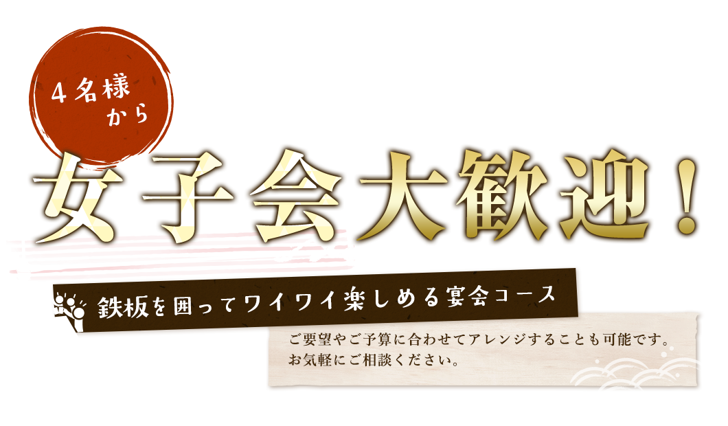 4名様から　女子会大歓迎！鉄板を囲ってワイワイ楽しめる宴会コースご要望やご予算に合わせてアレンジすることも可能です。お気軽にご相談ください。